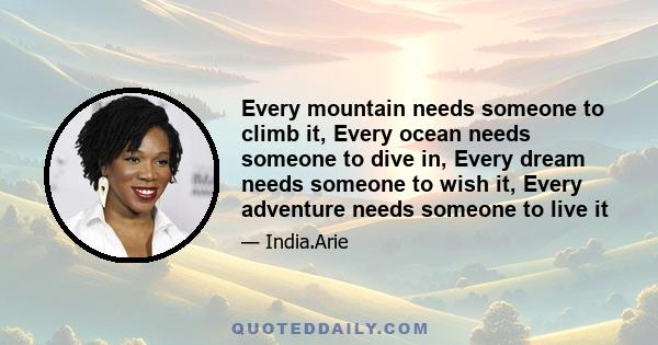 Every mountain needs someone to climb it, Every ocean needs someone to dive in, Every dream needs someone to wish it, Every adventure needs someone to live it