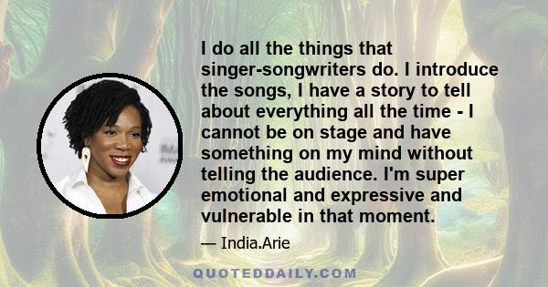 I do all the things that singer-songwriters do. I introduce the songs, I have a story to tell about everything all the time - I cannot be on stage and have something on my mind without telling the audience. I'm super