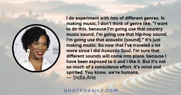 I do experiment with lots of different genres. In making music, I don't think of genre like, I want to do this, because I'm going use that country music sound; I'm going use that hip-hop sound; I'm going use that