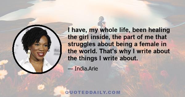 I have, my whole life, been healing the girl inside, the part of me that struggles about being a female in the world. That's why I write about the things I write about.