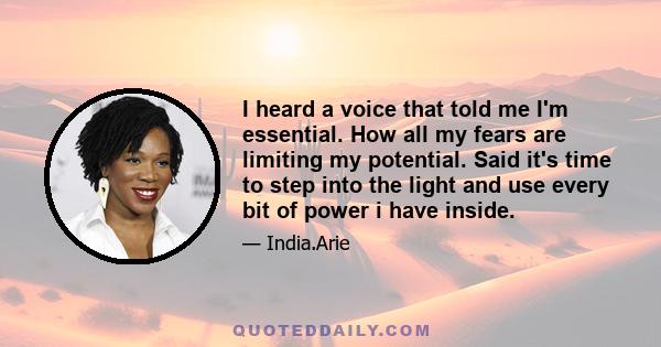 I heard a voice that told me I'm essential. How all my fears are limiting my potential. Said it's time to step into the light and use every bit of power i have inside.