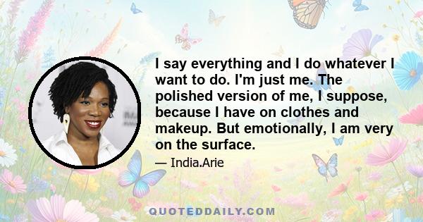 I say everything and I do whatever I want to do. I'm just me. The polished version of me, I suppose, because I have on clothes and makeup. But emotionally, I am very on the surface.