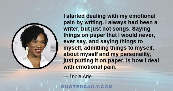 I started dealing with my emotional pain by writing. I always had been a writer, but just not songs. Saying things on paper that I would never, ever say, and saying things to myself, admitting things to myself, about