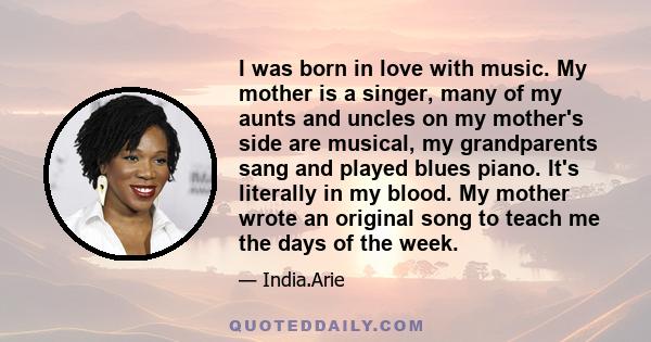 I was born in love with music. My mother is a singer, many of my aunts and uncles on my mother's side are musical, my grandparents sang and played blues piano. It's literally in my blood. My mother wrote an original