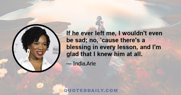 If he ever left me, I wouldn't even be sad; no, 'cause there's a blessing in every lesson, and I'm glad that I knew him at all.