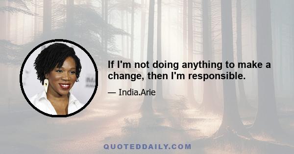 If I'm not doing anything to make a change, then I'm responsible.