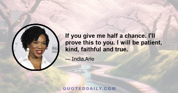 If you give me half a chance. I'll prove this to you. I will be patient, kind, faithful and true.