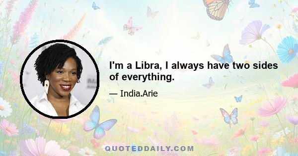 I'm a Libra, I always have two sides of everything.