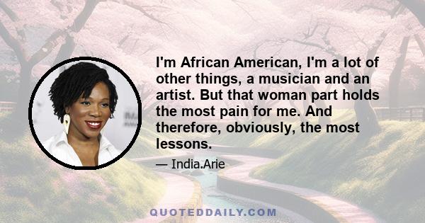 I'm African American, I'm a lot of other things, a musician and an artist. But that woman part holds the most pain for me. And therefore, obviously, the most lessons.