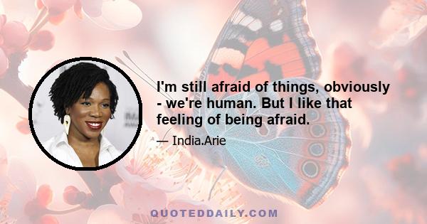 I'm still afraid of things, obviously - we're human. But I like that feeling of being afraid.