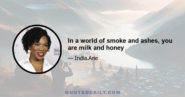 In a world of smoke and ashes, you are milk and honey