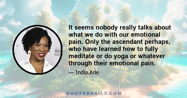 It seems nobody really talks about what we do with our emotional pain. Only the ascendant perhaps, who have learned how to fully meditate or do yoga or whatever through their emotional pain.