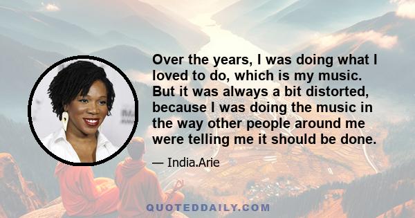 Over the years, I was doing what I loved to do, which is my music. But it was always a bit distorted, because I was doing the music in the way other people around me were telling me it should be done.