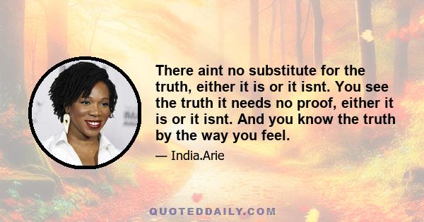 There aint no substitute for the truth, either it is or it isnt. You see the truth it needs no proof, either it is or it isnt. And you know the truth by the way you feel.