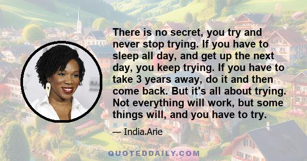 There is no secret, you try and never stop trying. If you have to sleep all day, and get up the next day, you keep trying. If you have to take 3 years away, do it and then come back. But it's all about trying. Not