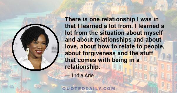 There is one relationship I was in that I learned a lot from. I learned a lot from the situation about myself and about relationships and about love, about how to relate to people, about forgiveness and the stuff that