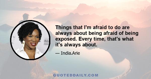 Things that I'm afraid to do are always about being afraid of being exposed. Every time, that's what it's always about.