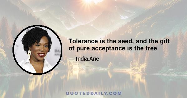 Tolerance is the seed, and the gift of pure acceptance is the tree