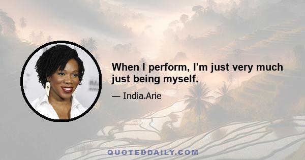 When I perform, I'm just very much just being myself.