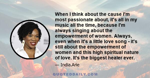 When I think about the cause I'm most passionate about, it's all in my music all the time, because I'm always singing about the empowerment of women. Always, even when it's a little love song - it's still about the