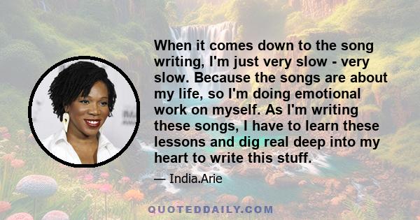 When it comes down to the song writing, I'm just very slow - very slow. Because the songs are about my life, so I'm doing emotional work on myself. As I'm writing these songs, I have to learn these lessons and dig real