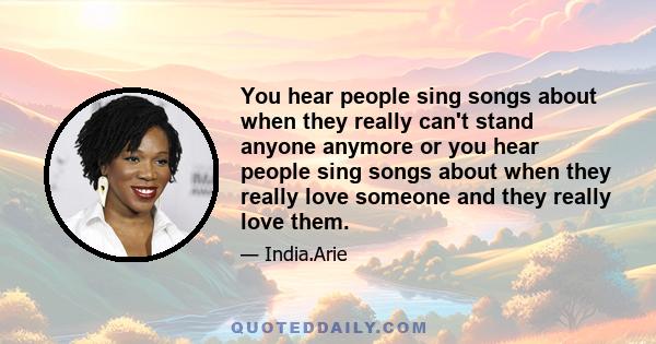 You hear people sing songs about when they really can't stand anyone anymore or you hear people sing songs about when they really love someone and they really love them.