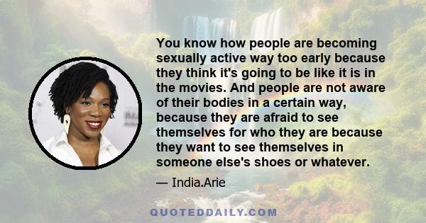 You know how people are becoming sexually active way too early because they think it's going to be like it is in the movies. And people are not aware of their bodies in a certain way, because they are afraid to see