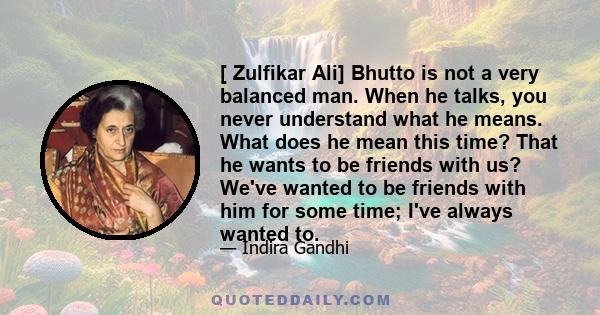 [ Zulfikar Ali] Bhutto is not a very balanced man. When he talks, you never understand what he means. What does he mean this time? That he wants to be friends with us? We've wanted to be friends with him for some time;