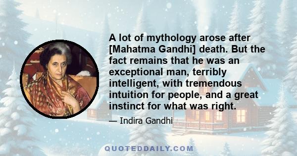 A lot of mythology arose after [Mahatma Gandhi] death. But the fact remains that he was an exceptional man, terribly intelligent, with tremendous intuition for people, and a great instinct for what was right.