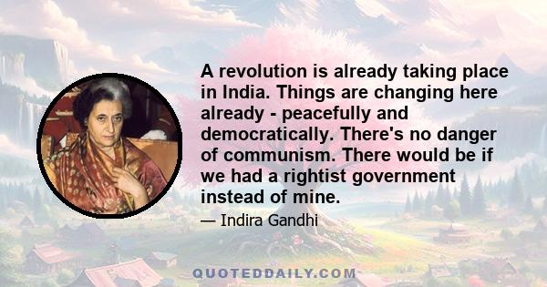 A revolution is already taking place in India. Things are changing here already - peacefully and democratically. There's no danger of communism. There would be if we had a rightist government instead of mine.