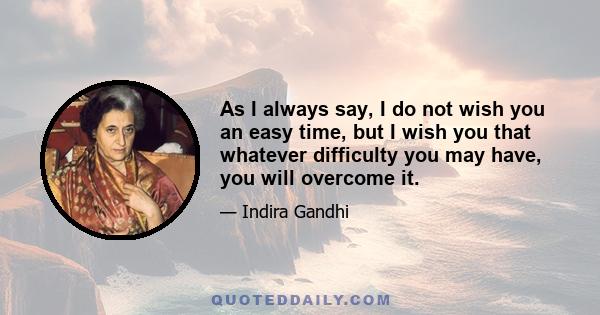 As I always say, I do not wish you an easy time, but I wish you that whatever difficulty you may have, you will overcome it.