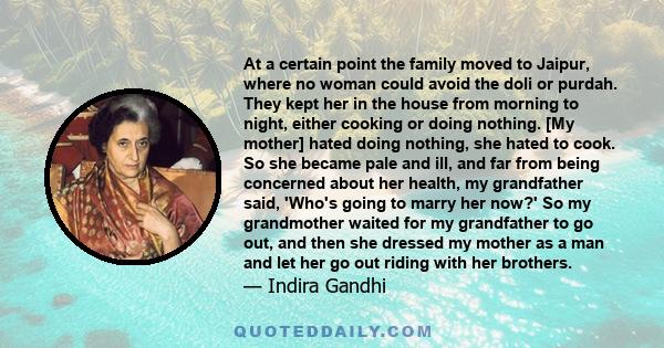 At a certain point the family moved to Jaipur, where no woman could avoid the doli or purdah. They kept her in the house from morning to night, either cooking or doing nothing. [My mother] hated doing nothing, she hated 