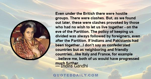 Even under the British there were hostile groups. There were clashes. But, as we found out later, these were clashes provoked by those who had no wish to let us live together - on the eve of the Partition. The policy of 