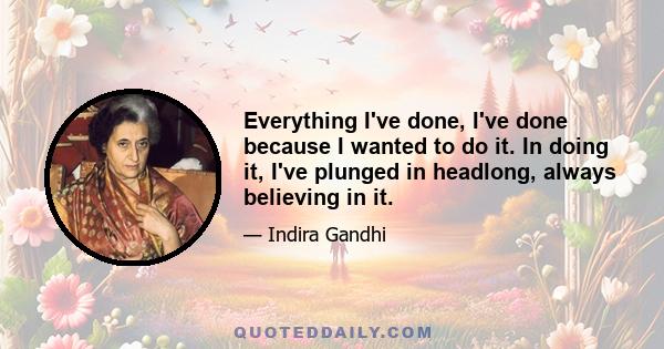 Everything I've done, I've done because I wanted to do it. In doing it, I've plunged in headlong, always believing in it.