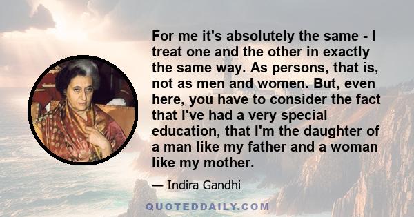 For me it's absolutely the same - I treat one and the other in exactly the same way. As persons, that is, not as men and women. But, even here, you have to consider the fact that I've had a very special education, that