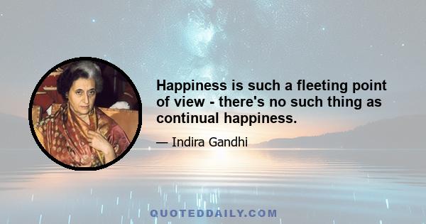 Happiness is such a fleeting point of view - there's no such thing as continual happiness.