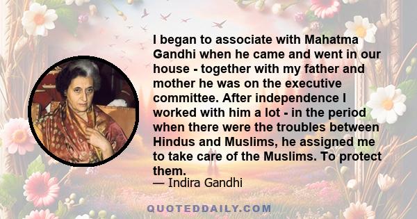 I began to associate with Mahatma Gandhi when he came and went in our house - together with my father and mother he was on the executive committee. After independence I worked with him a lot - in the period when there