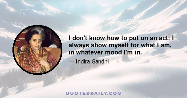 I don't know how to put on an act; I always show myself for what I am, in whatever mood I'm in.