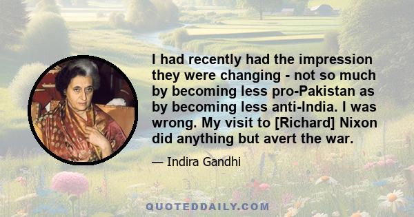 I had recently had the impression they were changing - not so much by becoming less pro-Pakistan as by becoming less anti-India. I was wrong. My visit to [Richard] Nixon did anything but avert the war.