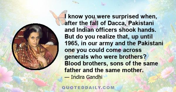 I know you were surprised when, after the fall of Dacca, Pakistani and Indian officers shook hands. But do you realize that, up until 1965, in our army and the Pakistani one you could come across generals who were