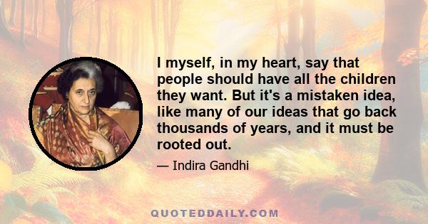 I myself, in my heart, say that people should have all the children they want. But it's a mistaken idea, like many of our ideas that go back thousands of years, and it must be rooted out.