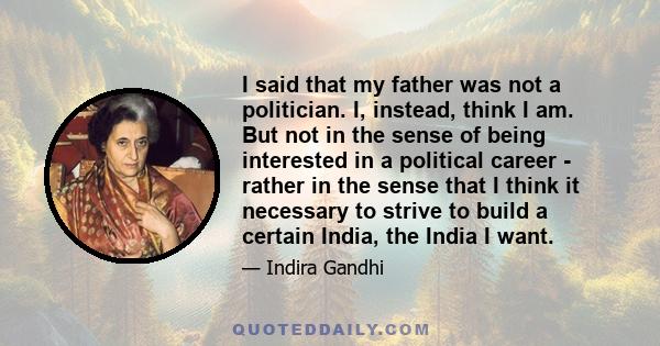 I said that my father was not a politician. I, instead, think I am. But not in the sense of being interested in a political career - rather in the sense that I think it necessary to strive to build a certain India, the