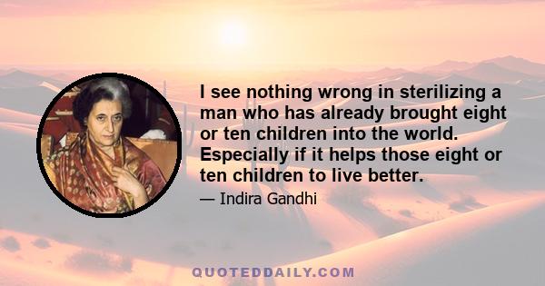 I see nothing wrong in sterilizing a man who has already brought eight or ten children into the world. Especially if it helps those eight or ten children to live better.