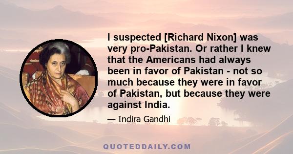 I suspected [Richard Nixon] was very pro-Pakistan. Or rather I knew that the Americans had always been in favor of Pakistan - not so much because they were in favor of Pakistan, but because they were against India.