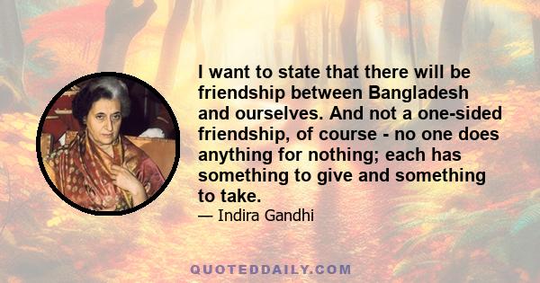 I want to state that there will be friendship between Bangladesh and ourselves. And not a one-sided friendship, of course - no one does anything for nothing; each has something to give and something to take.