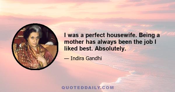 I was a perfect housewife. Being a mother has always been the job I liked best. Absolutely.