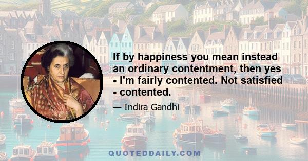 If by happiness you mean instead an ordinary contentment, then yes - I'm fairly contented. Not satisfied - contented.