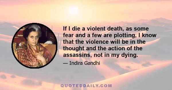 If I die a violent death, as some fear and a few are plotting, I know that the violence will be in the thought and the action of the assassins, not in my dying.