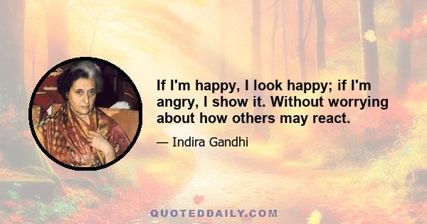 If I'm happy, I look happy; if I'm angry, I show it. Without worrying about how others may react.