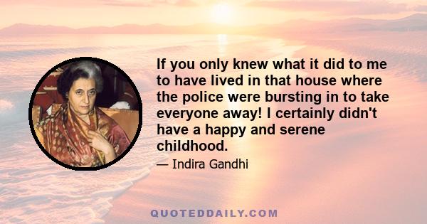 If you only knew what it did to me to have lived in that house where the police were bursting in to take everyone away! I certainly didn't have a happy and serene childhood.